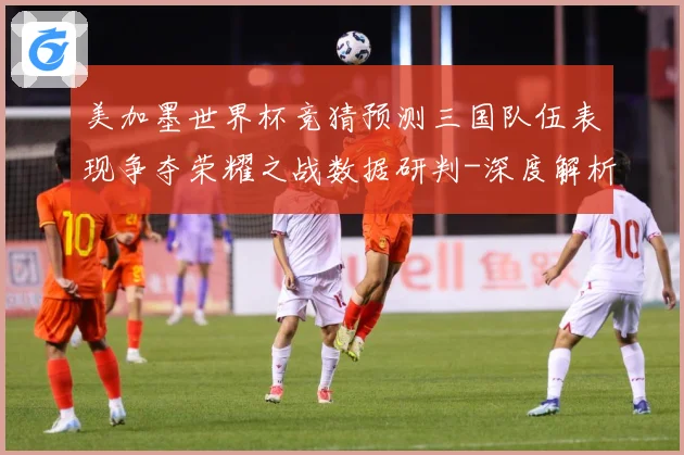 美加墨世界杯竞猜预测三国队伍表现争夺荣耀之战数据研判-深度解析
