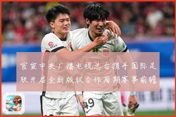 官宣中央广播电视总台携手国际足联开启全新版权合作周期赛事前瞻-深度解析
