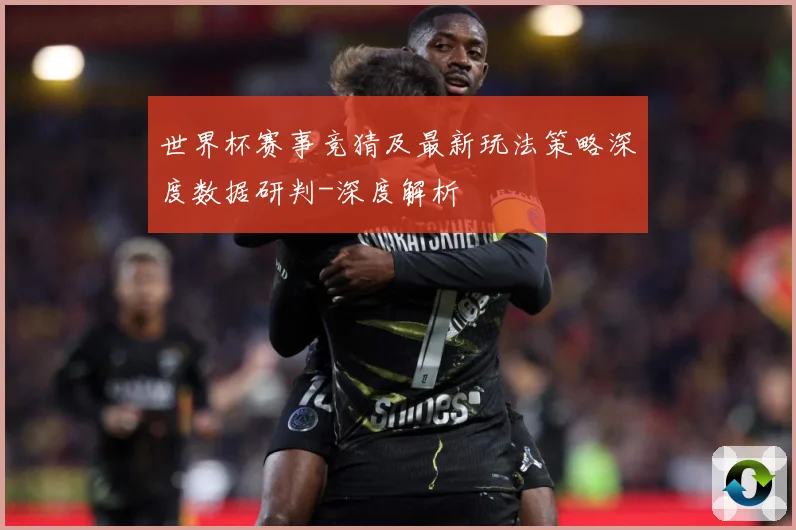 世界杯赛事竞猜及最新玩法策略深度数据研判-深度解析
