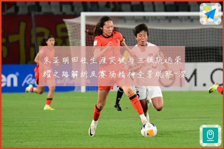 朱亚明田径生涯突破与三级跳远荣耀之路解析及赛场精神全景观察-深度解析