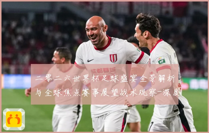 二零二六世界杯足球盛宴全景解析与全球焦点赛事展望战术观察-深度解析