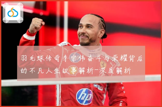 羽毛球传奇李宗伟奋斗与荣耀背后的不凡人生故事解析-深度解析
