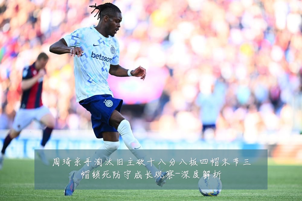 周琦亲手淘汰旧主砍十八分八板四帽末节三帽锁死防守成长观察-深度解析